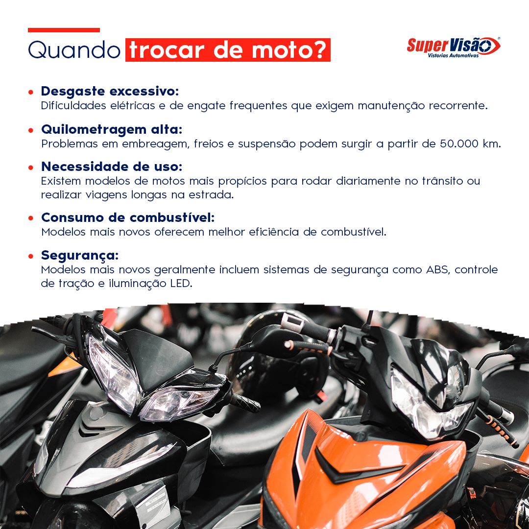 Quando trocar de moto?
Desgaste excessivo: dificuldades elétricas e de engate frequentes que exigem manutenção recorrente.
Quilometragem alta: problemas em embreagem, freios e suspensão podem surgir a partir de 50  mil km.
Necessidade de uso: existem modelos de motos mais propícios para rodar diariamente no trânsito ou realizar viagens longas na estrada.
Consumo de combustível: modelos mais novos oferecem melhor eficiência de combustível.
Segurança: modelos mais novos geralmente incluem sistemas de segurança como ABS, controle de tração e iluminação LED.