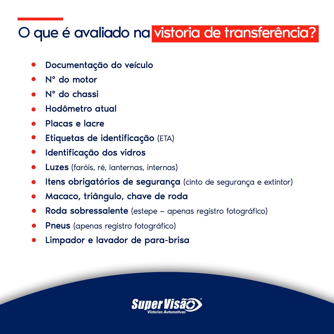 O que é avaliado na vistoria de transferência? Documentação do veículo N° do motor N° do chassi Hodômetro atual Placas e lacre Etiquetas de identificação (ETA) Identificação dos vidros Luzes (faróis, ré, lanternas, internas) Itens obrigatórios de segurança (cinto de segurança e extintor) Macaco, triângulo, chave de roda Roda sobressalente (estepe — apenas registro fotográfico) Pneus (apenas registro fotográfico) Limpador e lavador de para-brisa